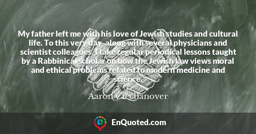 My father left me with his love of Jewish studies and cultural life. To this very day, along with several physicians and scientist colleagues, I take regular periodical lessons taught by a Rabbinical scholar on how the Jewish law views moral and ethical problems related to modern medicine and science.