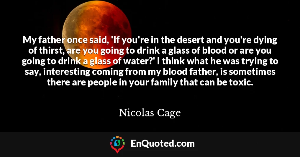 My father once said, 'If you're in the desert and you're dying of thirst, are you going to drink a glass of blood or are you going to drink a glass of water?' I think what he was trying to say, interesting coming from my blood father, is sometimes there are people in your family that can be toxic.