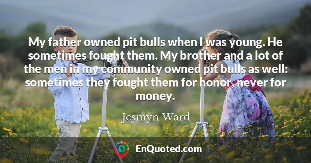 My father owned pit bulls when I was young. He sometimes fought them. My brother and a lot of the men in my community owned pit bulls as well: sometimes they fought them for honor, never for money.