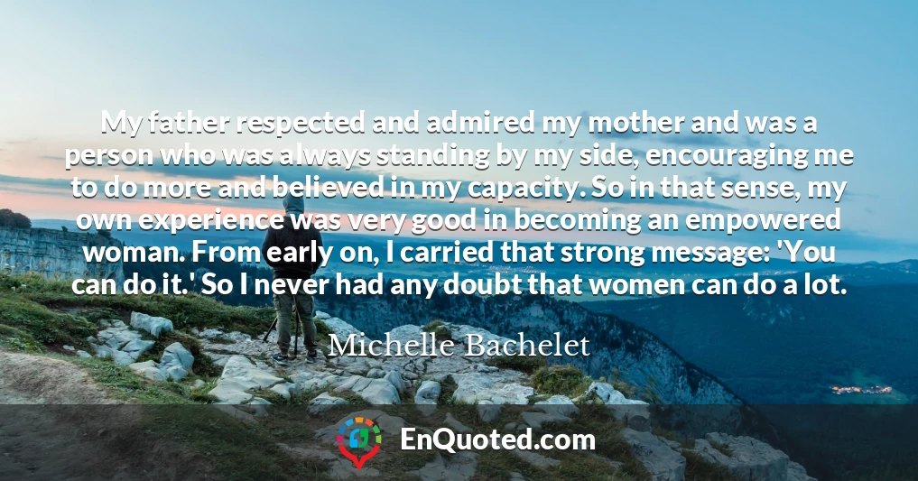 My father respected and admired my mother and was a person who was always standing by my side, encouraging me to do more and believed in my capacity. So in that sense, my own experience was very good in becoming an empowered woman. From early on, I carried that strong message: 'You can do it.' So I never had any doubt that women can do a lot.