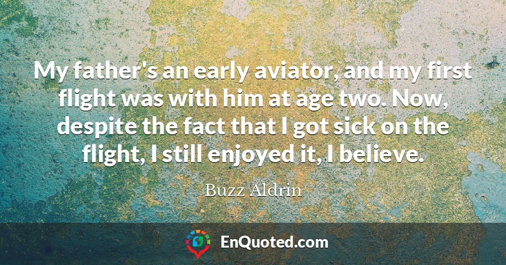 My father's an early aviator, and my first flight was with him at age two. Now, despite the fact that I got sick on the flight, I still enjoyed it, I believe.