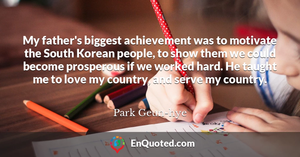 My father's biggest achievement was to motivate the South Korean people, to show them we could become prosperous if we worked hard. He taught me to love my country, and serve my country.