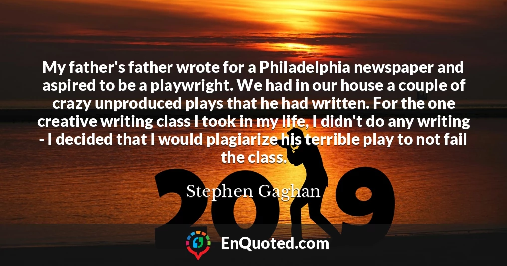 My father's father wrote for a Philadelphia newspaper and aspired to be a playwright. We had in our house a couple of crazy unproduced plays that he had written. For the one creative writing class I took in my life, I didn't do any writing - I decided that I would plagiarize his terrible play to not fail the class.