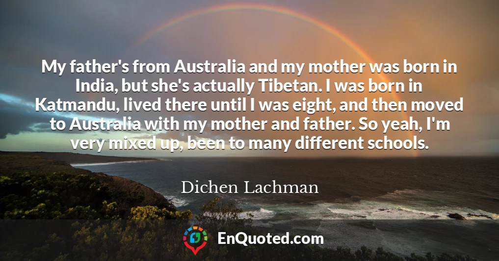 My father's from Australia and my mother was born in India, but she's actually Tibetan. I was born in Katmandu, lived there until I was eight, and then moved to Australia with my mother and father. So yeah, I'm very mixed up, been to many different schools.