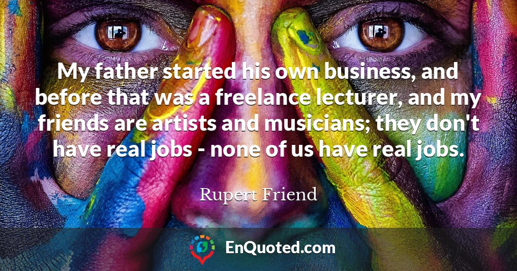 My father started his own business, and before that was a freelance lecturer, and my friends are artists and musicians; they don't have real jobs - none of us have real jobs.