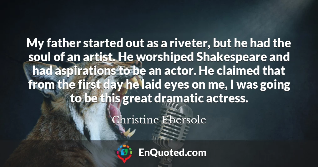 My father started out as a riveter, but he had the soul of an artist. He worshiped Shakespeare and had aspirations to be an actor. He claimed that from the first day he laid eyes on me, I was going to be this great dramatic actress.