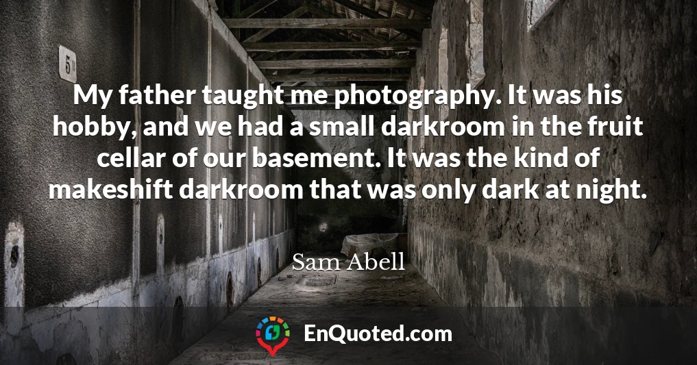 My father taught me photography. It was his hobby, and we had a small darkroom in the fruit cellar of our basement. It was the kind of makeshift darkroom that was only dark at night.