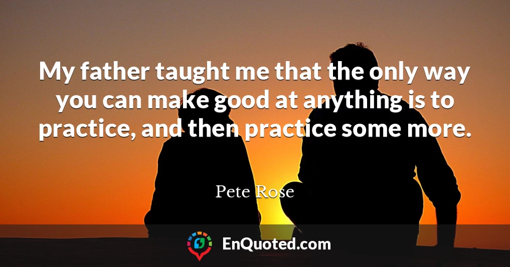 My father taught me that the only way you can make good at anything is to practice, and then practice some more.