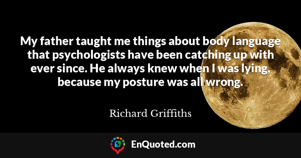 My father taught me things about body language that psychologists have been catching up with ever since. He always knew when I was lying, because my posture was all wrong.