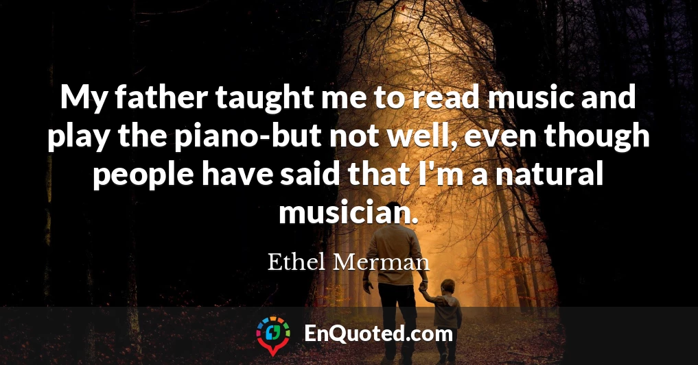 My father taught me to read music and play the piano-but not well, even though people have said that I'm a natural musician.