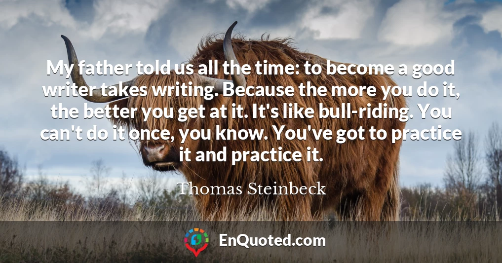My father told us all the time: to become a good writer takes writing. Because the more you do it, the better you get at it. It's like bull-riding. You can't do it once, you know. You've got to practice it and practice it.