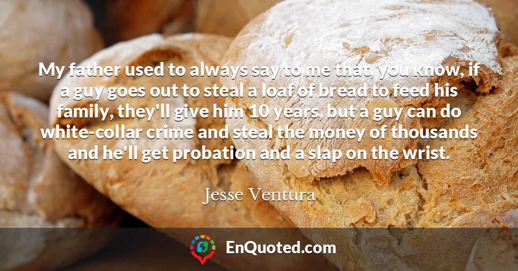 My father used to always say to me that, you know, if a guy goes out to steal a loaf of bread to feed his family, they'll give him 10 years, but a guy can do white-collar crime and steal the money of thousands and he'll get probation and a slap on the wrist.
