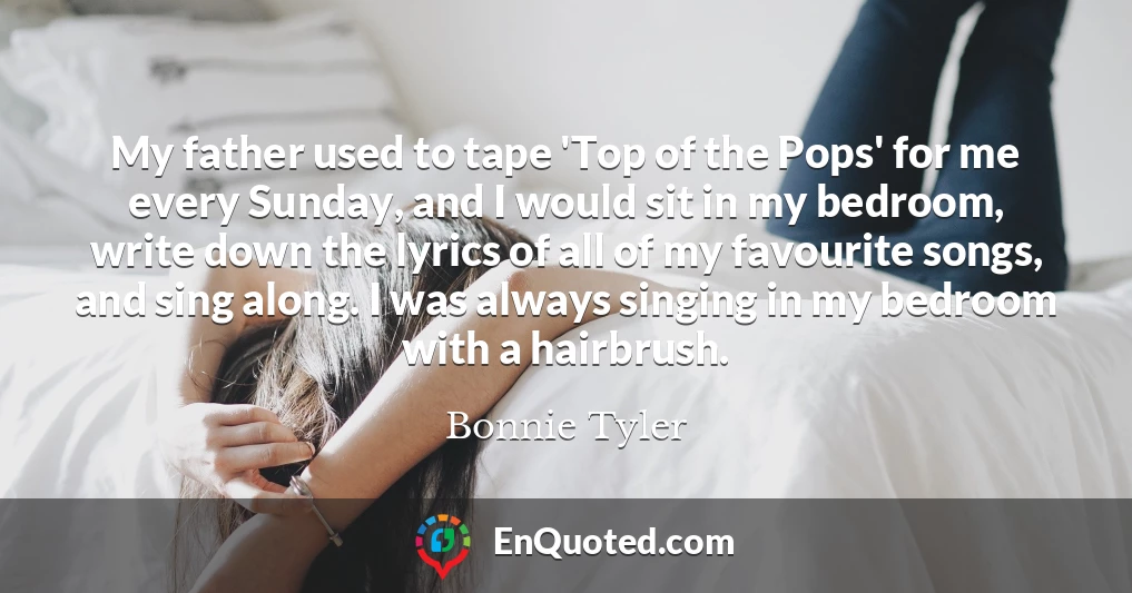 My father used to tape 'Top of the Pops' for me every Sunday, and I would sit in my bedroom, write down the lyrics of all of my favourite songs, and sing along. I was always singing in my bedroom with a hairbrush.