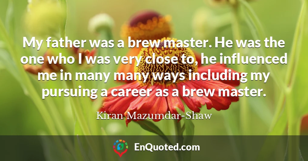 My father was a brew master. He was the one who I was very close to, he influenced me in many many ways including my pursuing a career as a brew master.