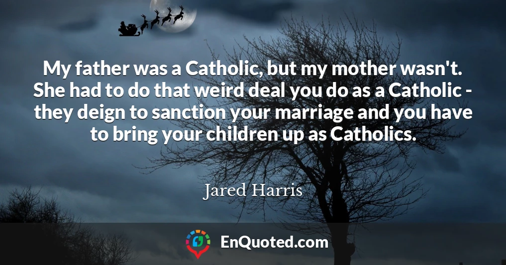 My father was a Catholic, but my mother wasn't. She had to do that weird deal you do as a Catholic - they deign to sanction your marriage and you have to bring your children up as Catholics.