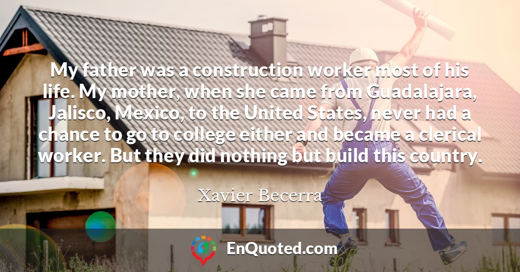 My father was a construction worker most of his life. My mother, when she came from Guadalajara, Jalisco, Mexico, to the United States, never had a chance to go to college either and became a clerical worker. But they did nothing but build this country.