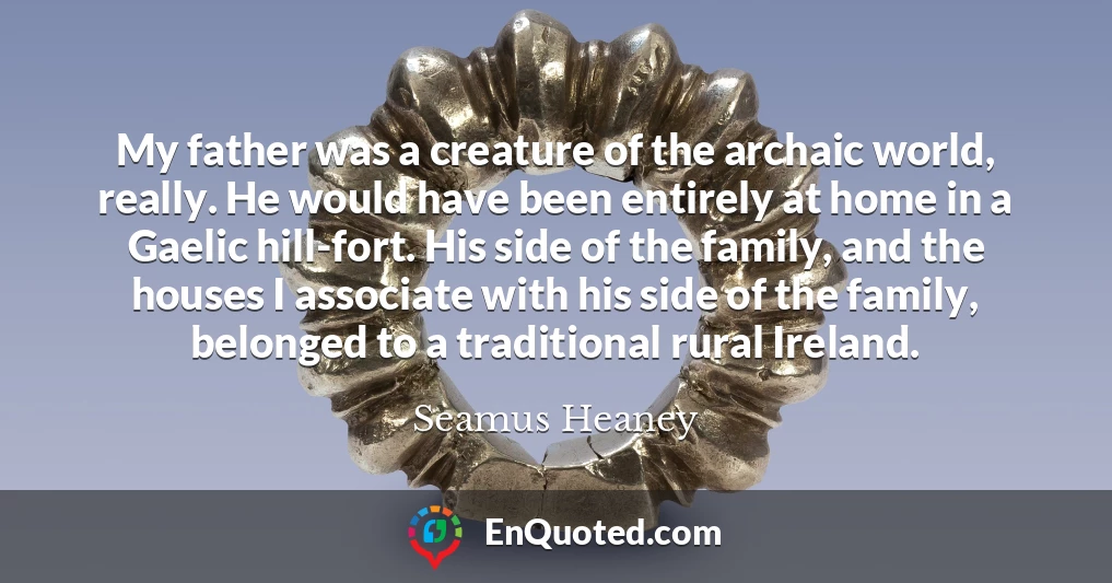 My father was a creature of the archaic world, really. He would have been entirely at home in a Gaelic hill-fort. His side of the family, and the houses I associate with his side of the family, belonged to a traditional rural Ireland.