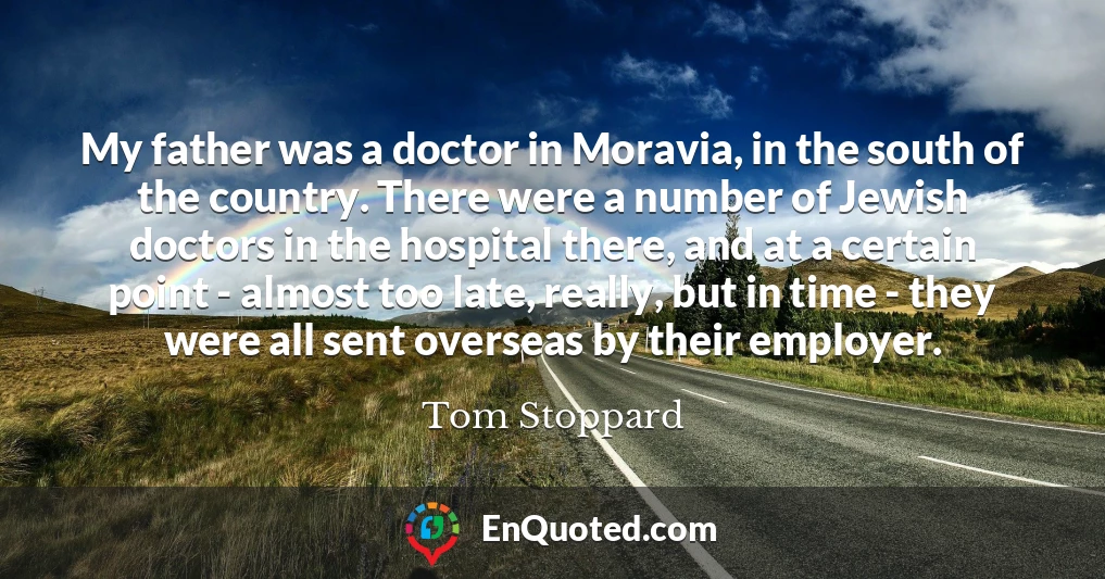 My father was a doctor in Moravia, in the south of the country. There were a number of Jewish doctors in the hospital there, and at a certain point - almost too late, really, but in time - they were all sent overseas by their employer.