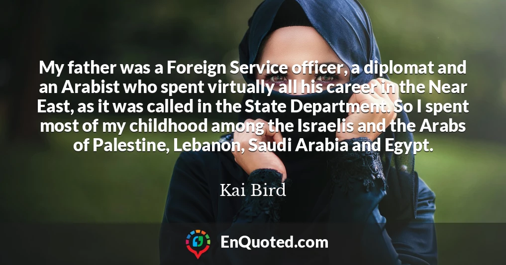 My father was a Foreign Service officer, a diplomat and an Arabist who spent virtually all his career in the Near East, as it was called in the State Department. So I spent most of my childhood among the Israelis and the Arabs of Palestine, Lebanon, Saudi Arabia and Egypt.
