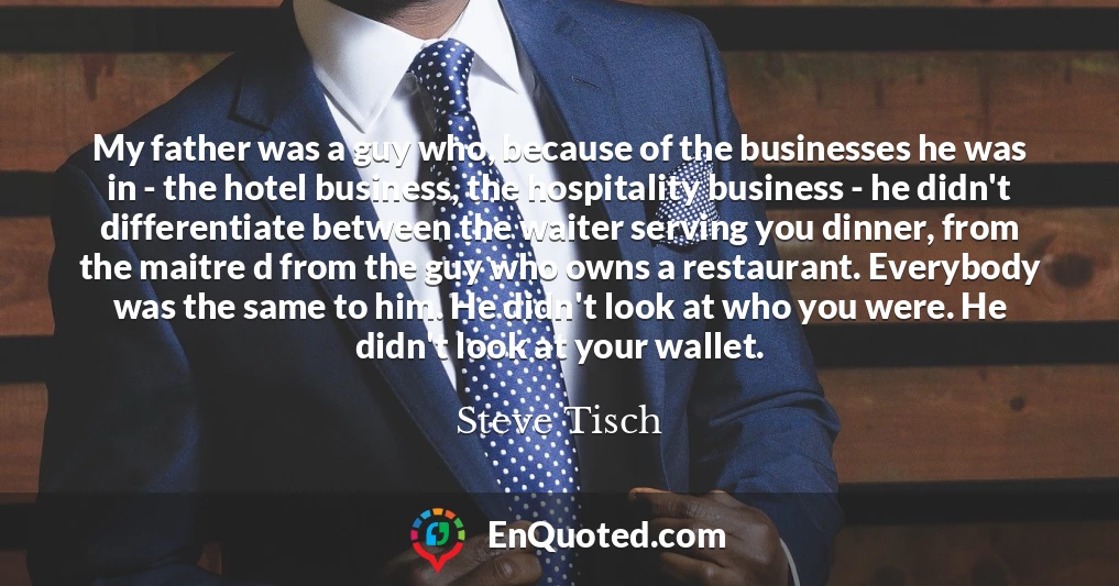 My father was a guy who, because of the businesses he was in - the hotel business, the hospitality business - he didn't differentiate between the waiter serving you dinner, from the maitre d from the guy who owns a restaurant. Everybody was the same to him. He didn't look at who you were. He didn't look at your wallet.