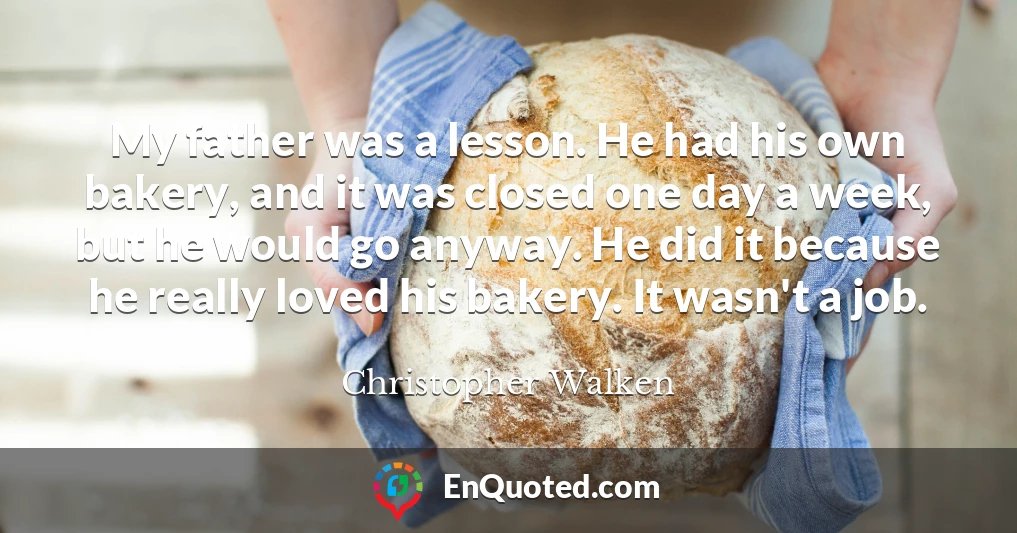 My father was a lesson. He had his own bakery, and it was closed one day a week, but he would go anyway. He did it because he really loved his bakery. It wasn't a job.