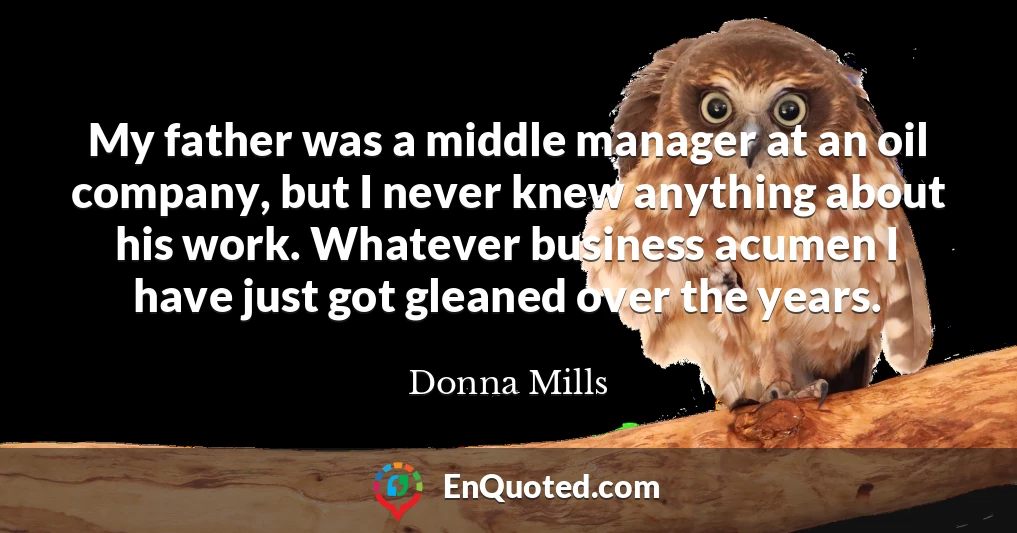 My father was a middle manager at an oil company, but I never knew anything about his work. Whatever business acumen I have just got gleaned over the years.