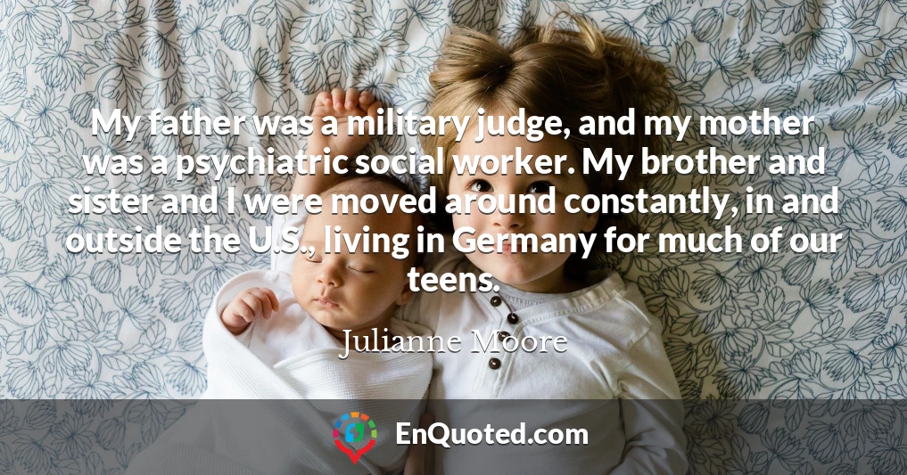My father was a military judge, and my mother was a psychiatric social worker. My brother and sister and I were moved around constantly, in and outside the U.S., living in Germany for much of our teens.