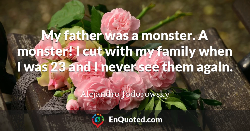 My father was a monster. A monster! I cut with my family when I was 23 and I never see them again.