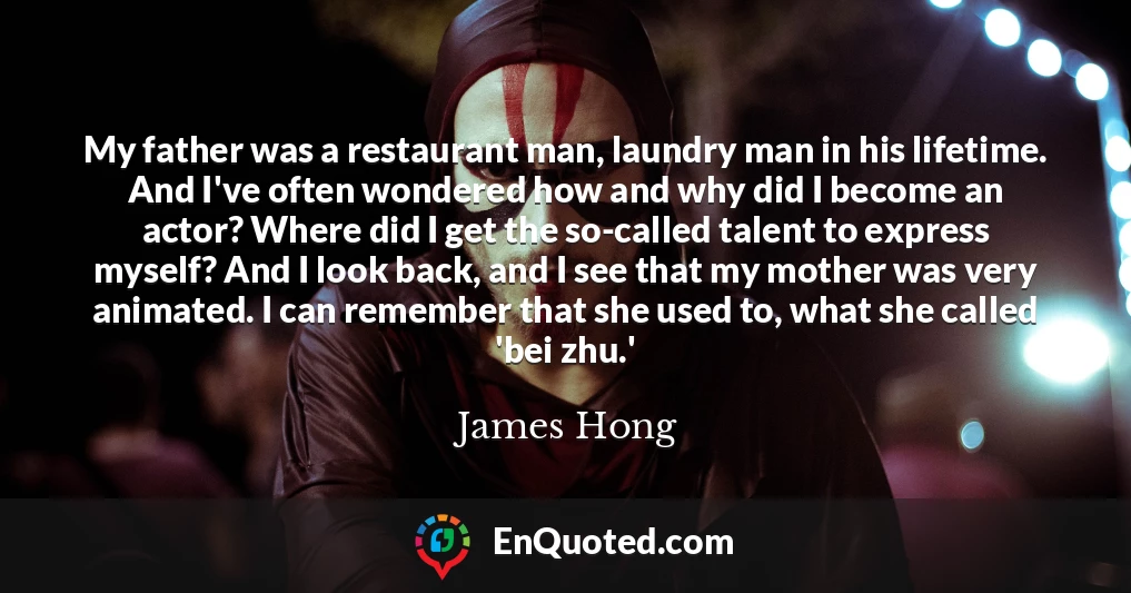 My father was a restaurant man, laundry man in his lifetime. And I've often wondered how and why did I become an actor? Where did I get the so-called talent to express myself? And I look back, and I see that my mother was very animated. I can remember that she used to, what she called 'bei zhu.'