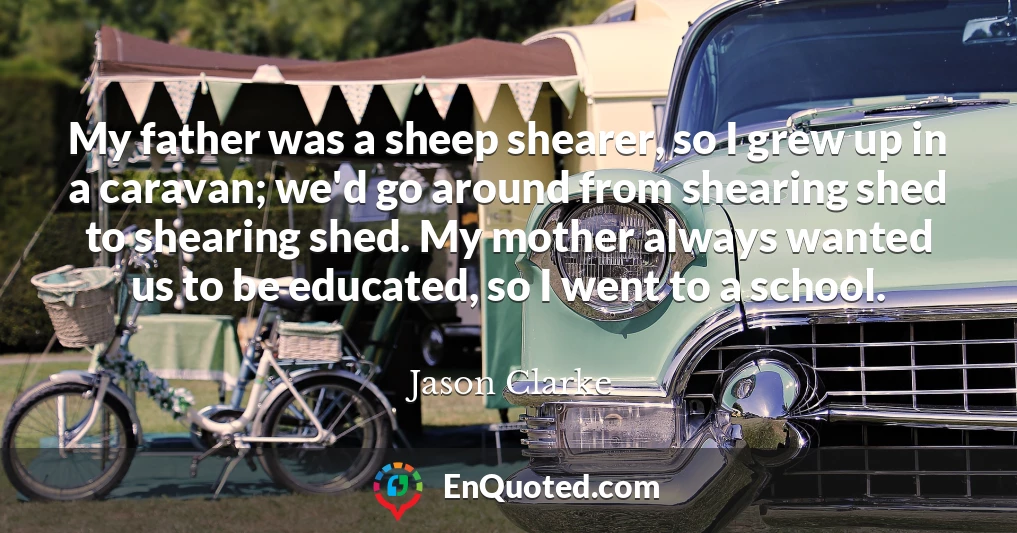 My father was a sheep shearer, so I grew up in a caravan; we'd go around from shearing shed to shearing shed. My mother always wanted us to be educated, so I went to a school.