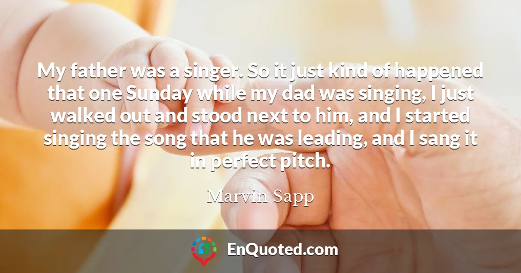 My father was a singer. So it just kind of happened that one Sunday while my dad was singing, I just walked out and stood next to him, and I started singing the song that he was leading, and I sang it in perfect pitch.