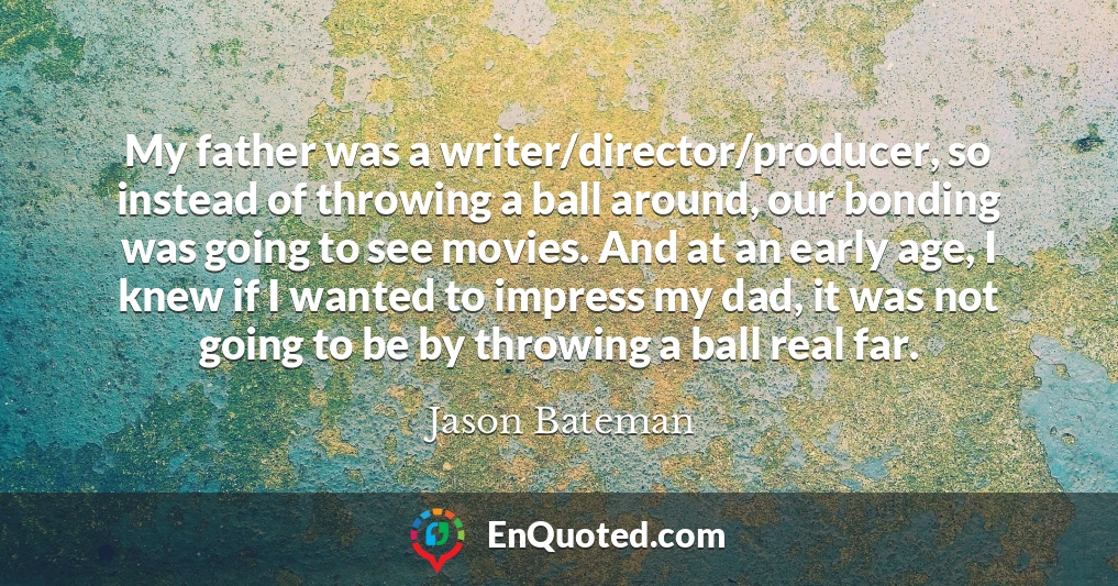 My father was a writer/director/producer, so instead of throwing a ball around, our bonding was going to see movies. And at an early age, I knew if I wanted to impress my dad, it was not going to be by throwing a ball real far.
