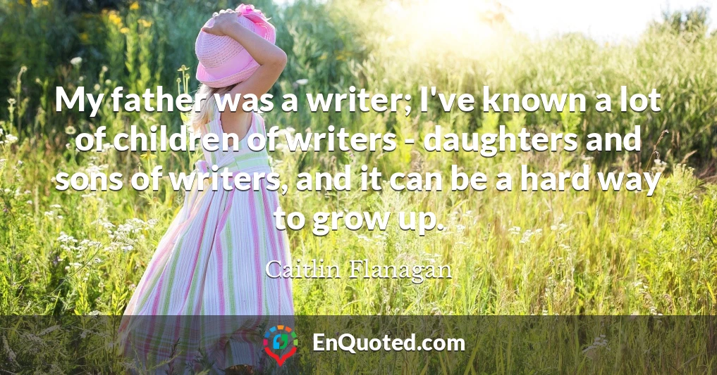 My father was a writer; I've known a lot of children of writers - daughters and sons of writers, and it can be a hard way to grow up.