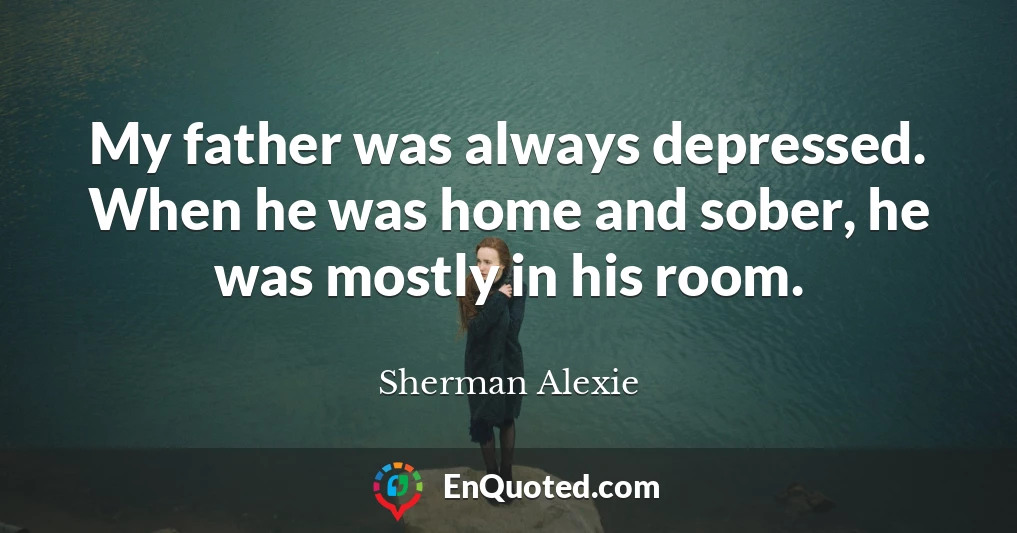 My father was always depressed. When he was home and sober, he was mostly in his room.