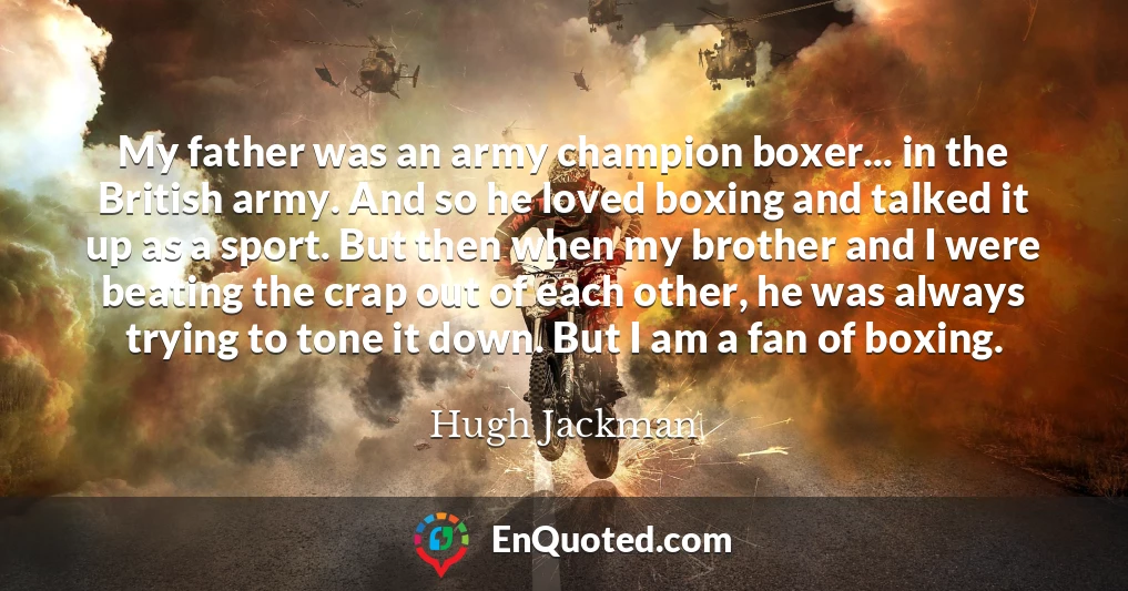 My father was an army champion boxer... in the British army. And so he loved boxing and talked it up as a sport. But then when my brother and I were beating the crap out of each other, he was always trying to tone it down. But I am a fan of boxing.