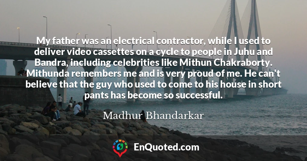 My father was an electrical contractor, while I used to deliver video cassettes on a cycle to people in Juhu and Bandra, including celebrities like Mithun Chakraborty. Mithunda remembers me and is very proud of me. He can't believe that the guy who used to come to his house in short pants has become so successful.