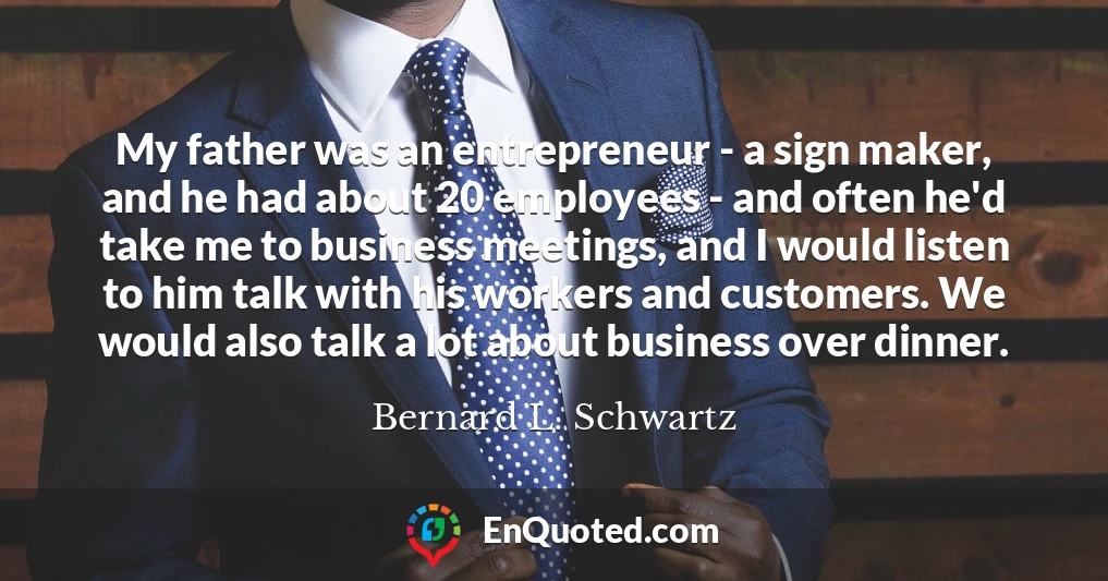 My father was an entrepreneur - a sign maker, and he had about 20 employees - and often he'd take me to business meetings, and I would listen to him talk with his workers and customers. We would also talk a lot about business over dinner.