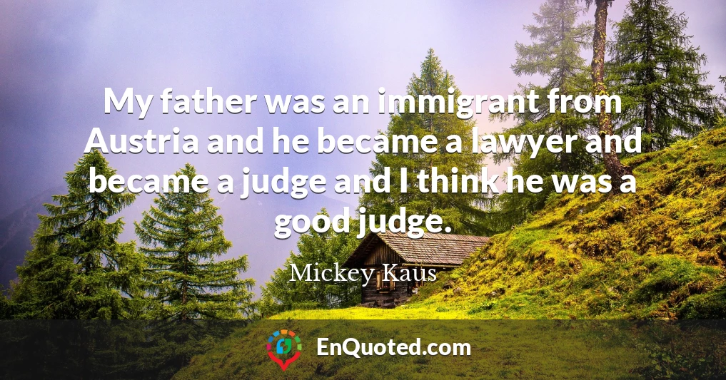 My father was an immigrant from Austria and he became a lawyer and became a judge and I think he was a good judge.