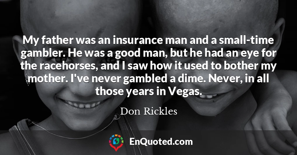 My father was an insurance man and a small-time gambler. He was a good man, but he had an eye for the racehorses, and I saw how it used to bother my mother. I've never gambled a dime. Never, in all those years in Vegas.