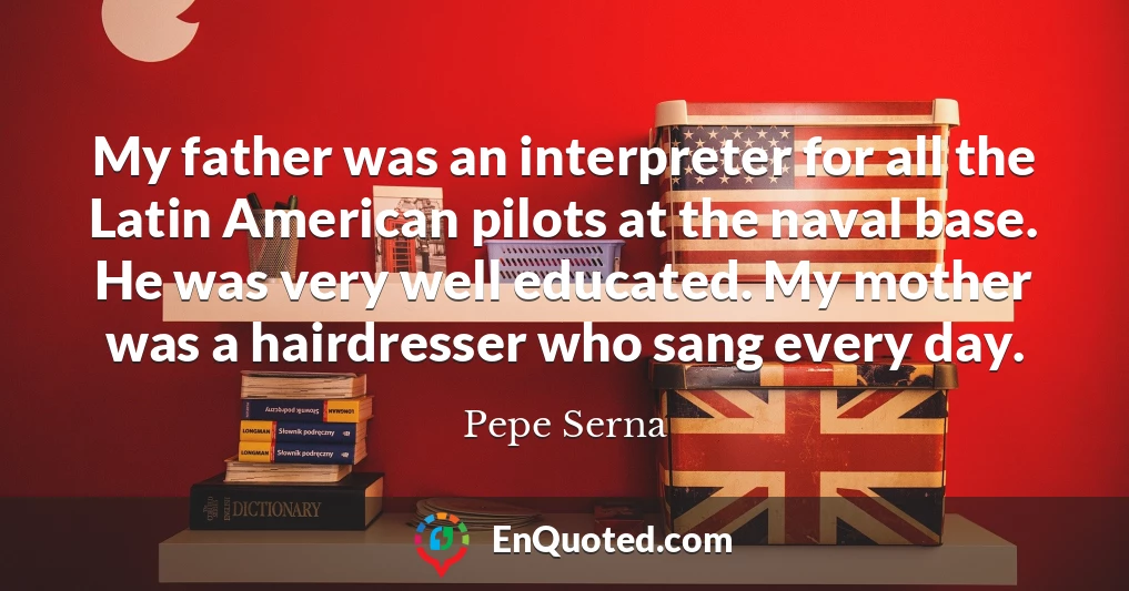 My father was an interpreter for all the Latin American pilots at the naval base. He was very well educated. My mother was a hairdresser who sang every day.