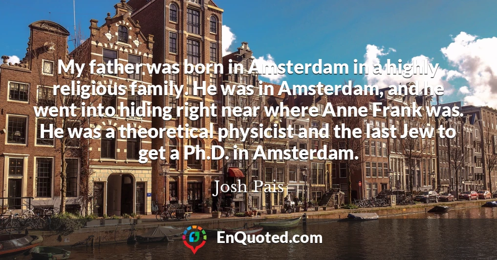 My father was born in Amsterdam in a highly religious family. He was in Amsterdam, and he went into hiding right near where Anne Frank was. He was a theoretical physicist and the last Jew to get a Ph.D. in Amsterdam.