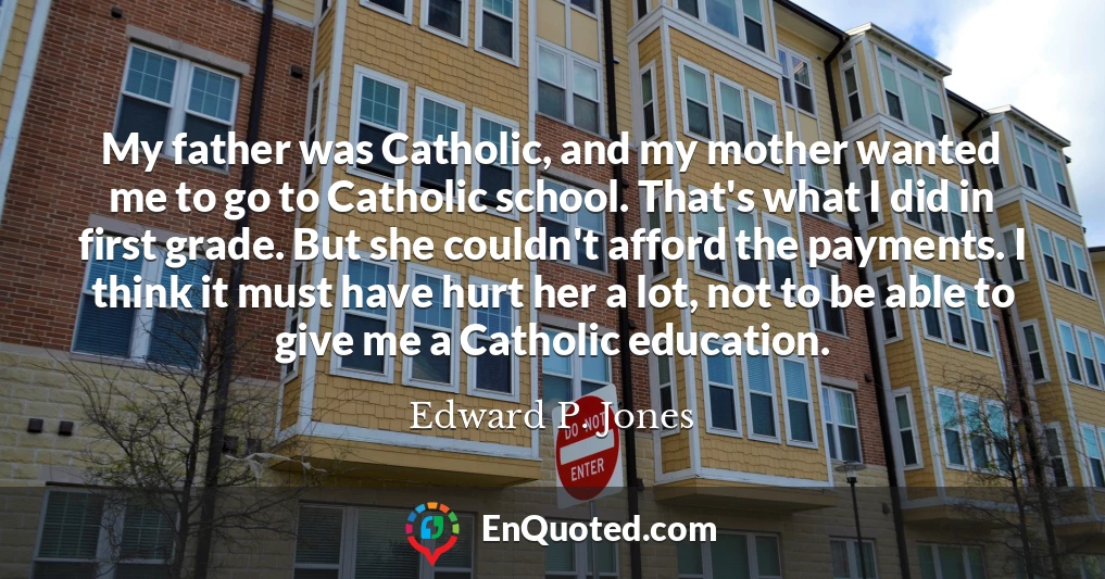 My father was Catholic, and my mother wanted me to go to Catholic school. That's what I did in first grade. But she couldn't afford the payments. I think it must have hurt her a lot, not to be able to give me a Catholic education.