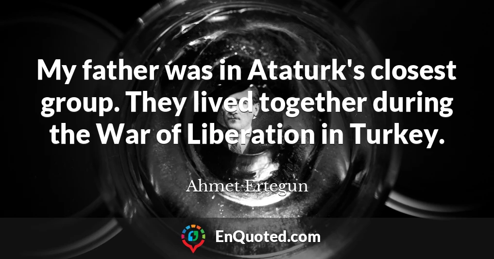 My father was in Ataturk's closest group. They lived together during the War of Liberation in Turkey.