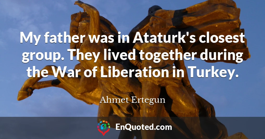 My father was in Ataturk's closest group. They lived together during the War of Liberation in Turkey.