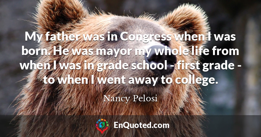 My father was in Congress when I was born. He was mayor my whole life from when I was in grade school - first grade - to when I went away to college.
