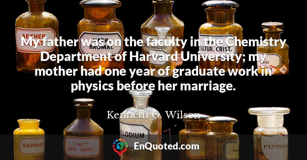 My father was on the faculty in the Chemistry Department of Harvard University; my mother had one year of graduate work in physics before her marriage.
