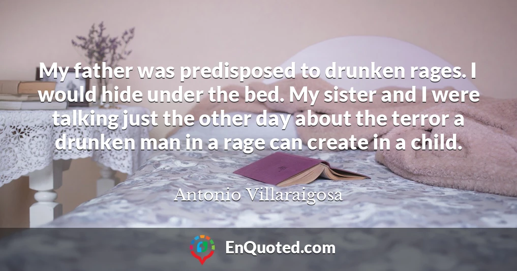 My father was predisposed to drunken rages. I would hide under the bed. My sister and I were talking just the other day about the terror a drunken man in a rage can create in a child.