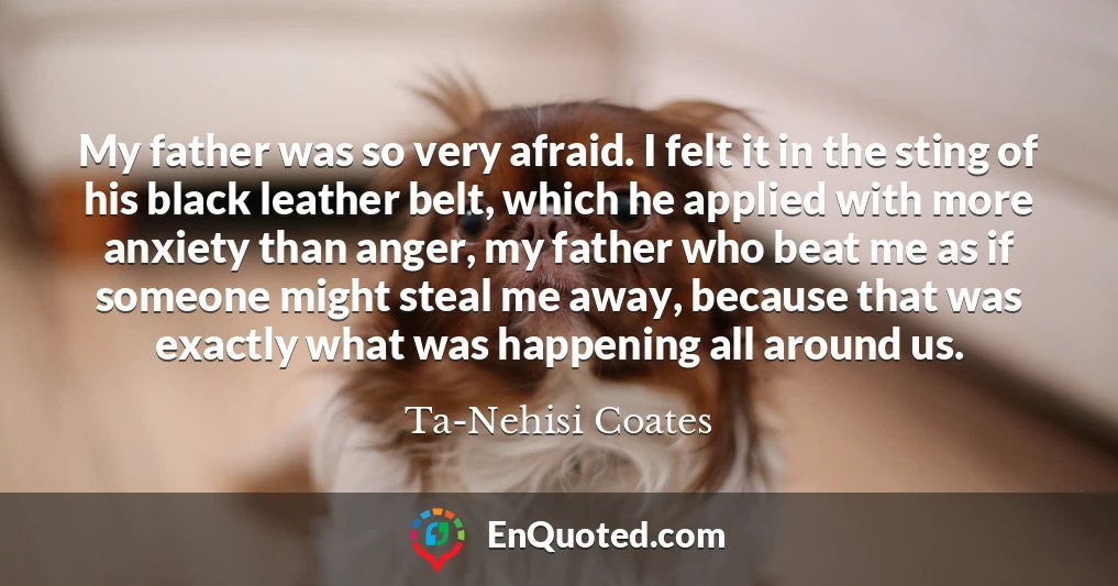 My father was so very afraid. I felt it in the sting of his black leather belt, which he applied with more anxiety than anger, my father who beat me as if someone might steal me away, because that was exactly what was happening all around us.