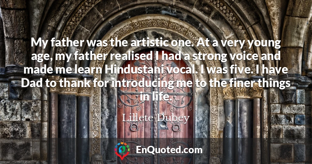 My father was the artistic one. At a very young age, my father realised I had a strong voice and made me learn Hindustani vocal. I was five. I have Dad to thank for introducing me to the finer things in life.