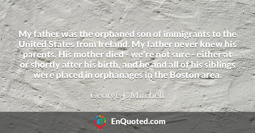 My father was the orphaned son of immigrants to the United States from Ireland. My father never knew his parents. His mother died - we're not sure - either at or shortly after his birth, and he and all of his siblings were placed in orphanages in the Boston area.